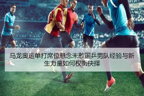 马龙奥运单打席位悬念未散国乒男队经验与新生力量如何权衡抉择（FIFA World Cup2026）